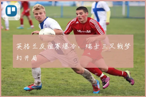英格兰友谊赛爆冷，瑞士三叉戟梦幻开局