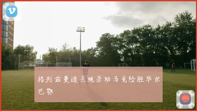 格列兹曼造点绝杀助马竞险胜毕尔巴鄂