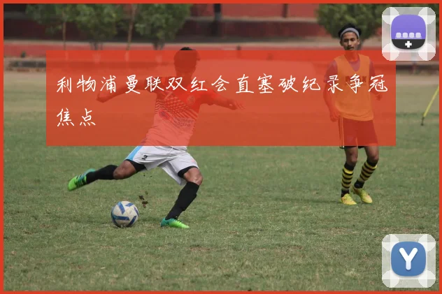 利物浦曼联双红会直塞破纪录争冠焦点