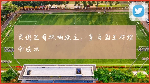 莫德里奇双响救主，皇马国王杯续命成功