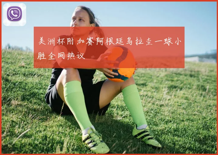 美洲杯附加赛阿根廷乌拉圭一球小胜全网热议