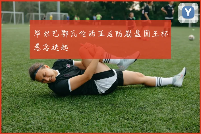 毕尔巴鄂瓦伦西亚后防崩盘国王杯悬念迭起
