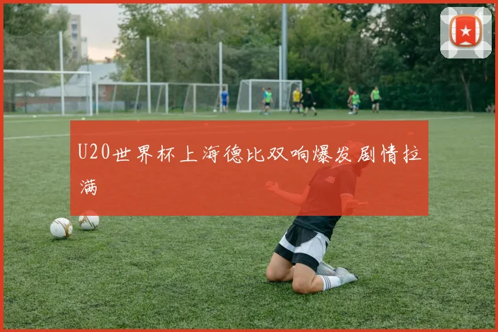 U20世界杯上海德比双响爆发剧情拉满