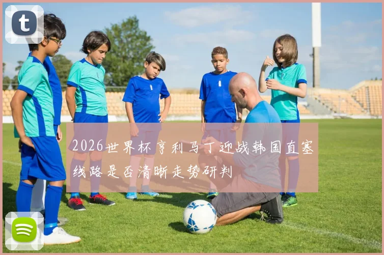 2026世界杯亨利马丁迎战韩国直塞线路是否清晰走势研判