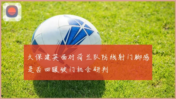 久保建英面对荷兰队防线射门脚感是否回暖破门机会研判