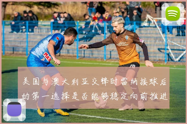 美国与澳大利亚交锋时雷纳接球后的第一选择是否能够稳定向前推进