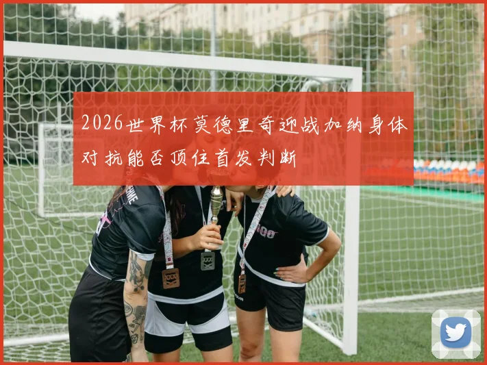 2026世界杯莫德里奇迎战加纳身体对抗能否顶住首发判断