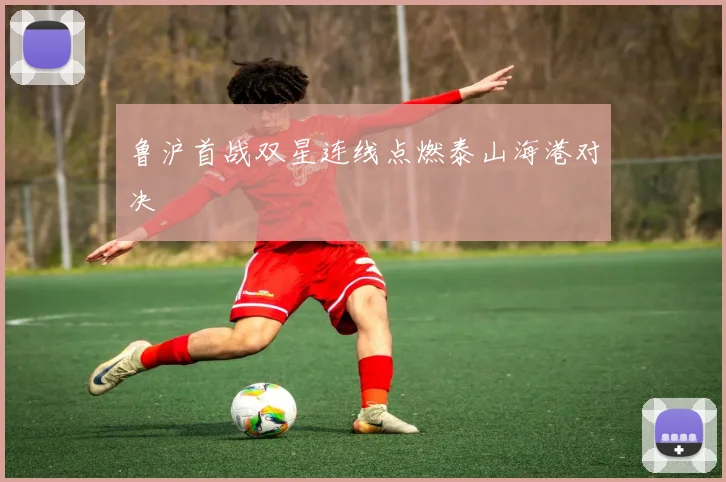 鲁沪首战双星连线点燃泰山海港对决