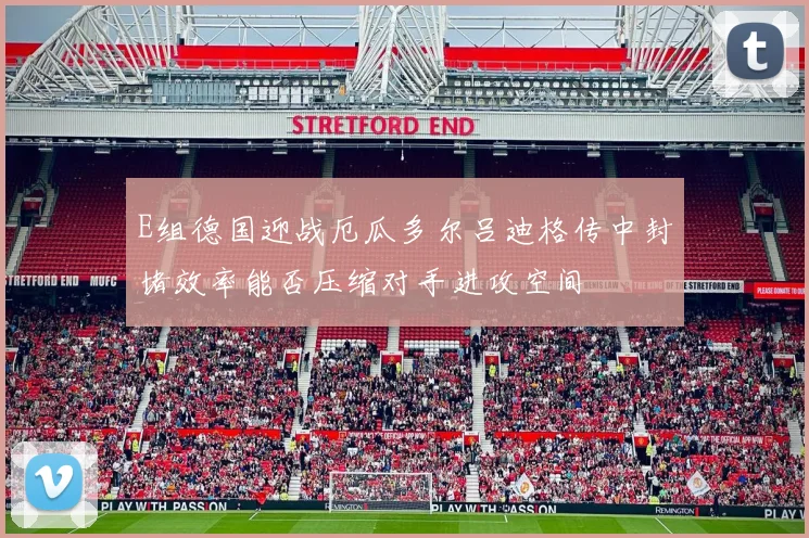 E组德国迎战厄瓜多尔吕迪格传中封堵效率能否压缩对手进攻空间