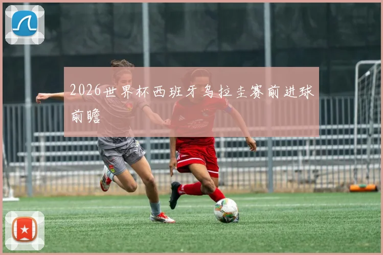 2026世界杯西班牙乌拉圭赛前进球前瞻
