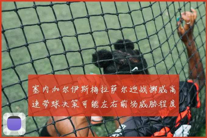 塞内加尔伊斯梅拉萨尔迎战挪威高速带球决策可能左右前场威胁程度