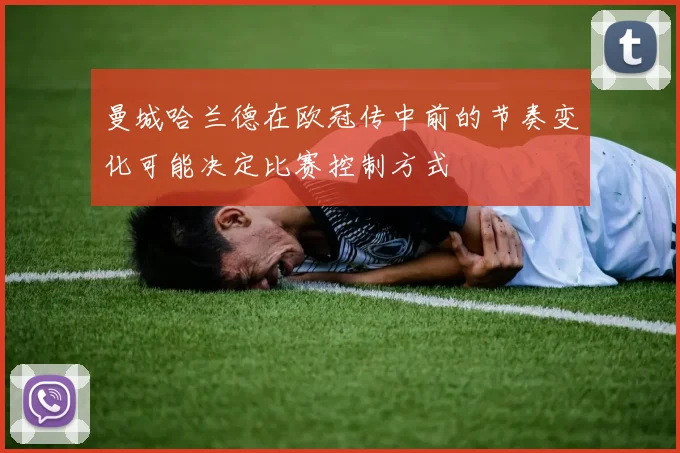 曼城哈兰德在欧冠传中前的节奏变化可能决定比赛控制方式