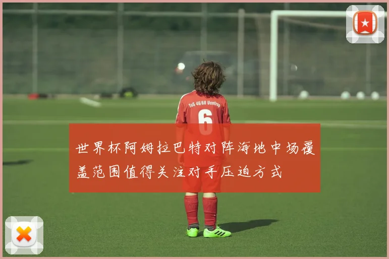 世界杯阿姆拉巴特对阵海地中场覆盖范围值得关注对手压迫方式