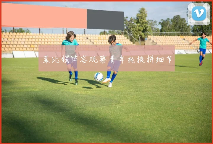 莱比锡阵容观察青年轮换拼细节