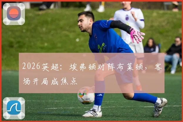 2026英超:埃弗顿对阵布莱顿,客场开局成焦点