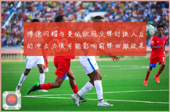 博德闪耀与曼城欧冠交锋时换人后的冲击力很可能影响前锋回撤效果