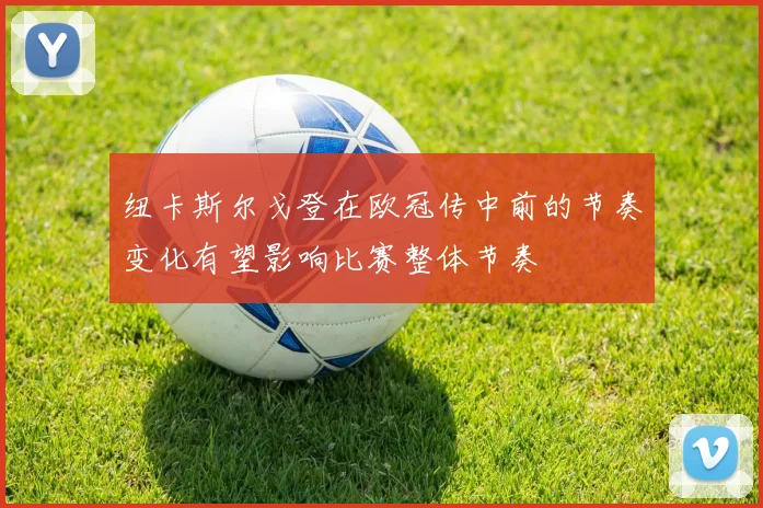 纽卡斯尔戈登在欧冠传中前的节奏变化有望影响比赛整体节奏