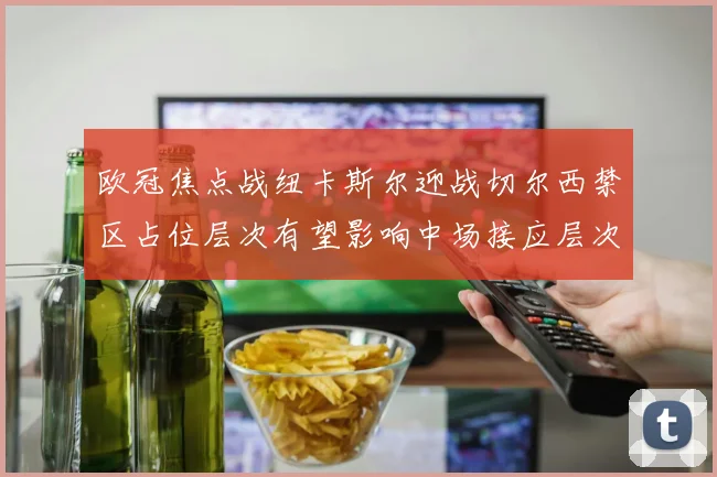 欧冠焦点战纽卡斯尔迎战切尔西禁区占位层次有望影响中场接应层次