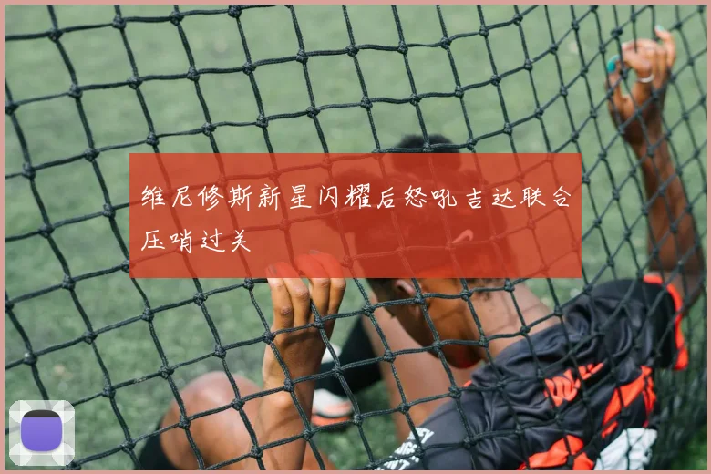 维尼修斯新星闪耀后怒吼吉达联合压哨过关