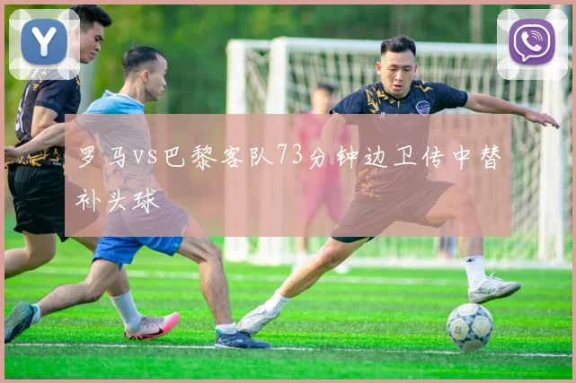 罗马vs巴黎客队73分钟边卫传中替补头球