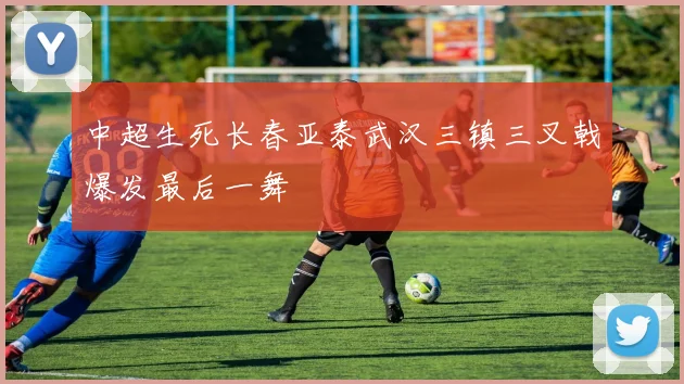 中超生死长春亚泰武汉三镇三叉戟爆发最后一舞