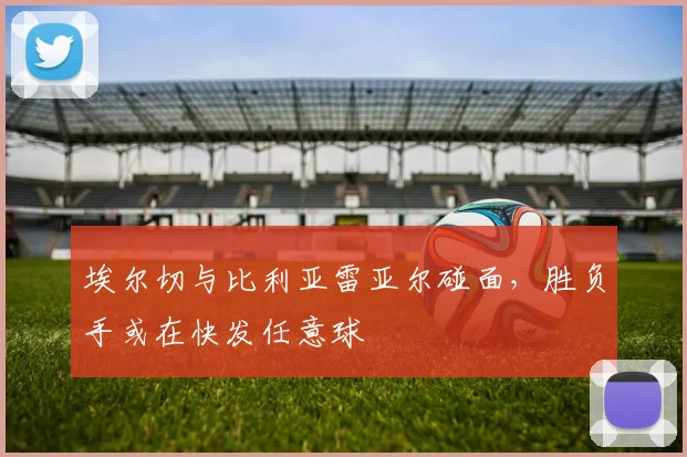 埃尔切与比利亚雷亚尔碰面，胜负手或在快发任意球
