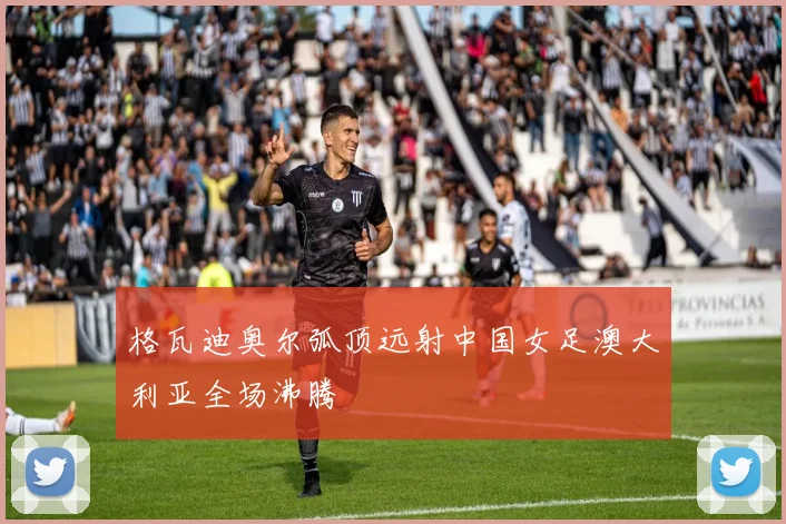 格瓦迪奥尔弧顶远射中国女足澳大利亚全场沸腾