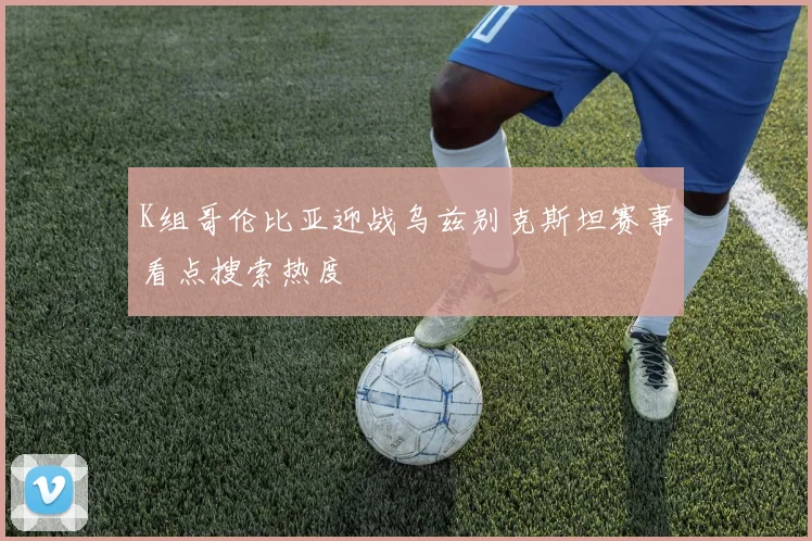 K组哥伦比亚迎战乌兹别克斯坦赛事看点搜索热度