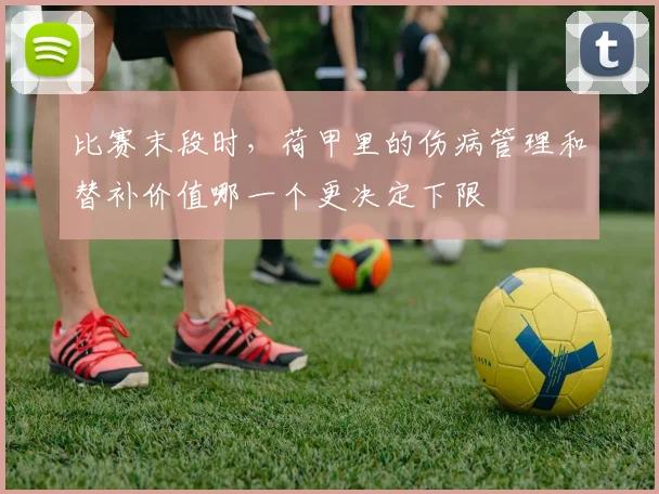 比赛末段时，荷甲里的伤病管理和替补价值哪一个更决定下限
