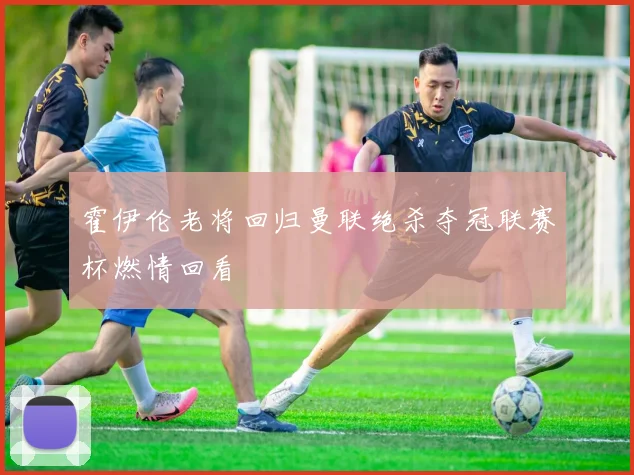 霍伊伦老将回归曼联绝杀夺冠联赛杯燃情回看